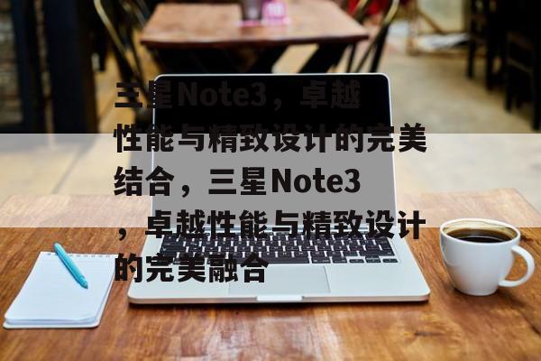 三星Note3，卓越性能与精致设计的完美结合，三星Note3，卓越性能与精致设计的完美融合