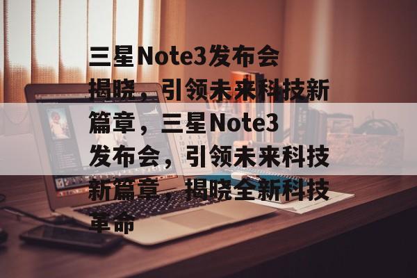 三星Note3发布会揭晓，引领未来科技新篇章，三星Note3发布会，引领未来科技新篇章，揭晓全新科技革命，三星Note3发布会，引领未来科技新篇章，揭晓全新科技革命，三星新品发布