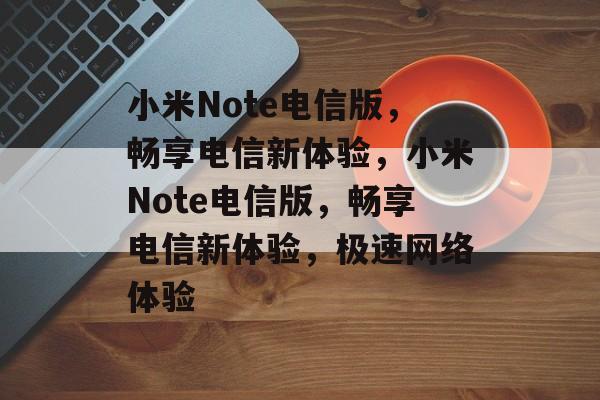 小米Note电信版，畅享电信新体验，小米Note电信版，畅享电信新体验，极速网络体验
