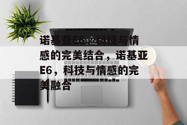 诺基亚E6，科技与情感的完美结合，诺基亚E6，科技与情感的完美融合，诺基亚E6，科技与情感的完美融合之作