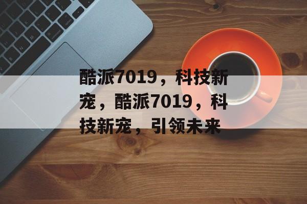 酷派7019，科技新宠，酷派7019，科技新宠，引领未来