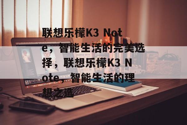 联想乐檬K3 Note，智能生活的完美选择，联想乐檬K3 Note，智能生活的理想之选