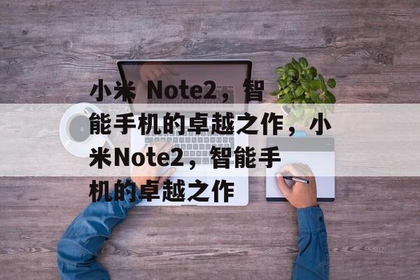 小米 Note2，智能手机的卓越之作，小米Note2，智能手机的卓越之作