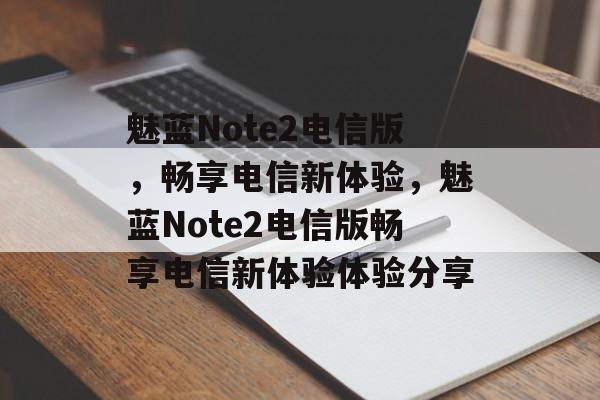 魅蓝Note2电信版，畅享电信新体验，魅蓝Note2电信版畅享电信新体验体验分享