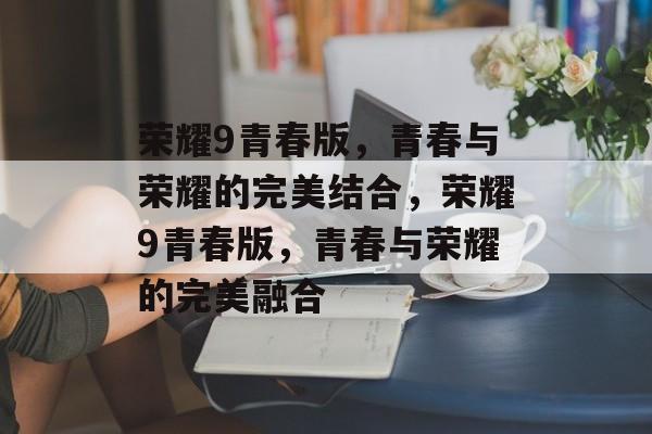 荣耀9青春版，青春与荣耀的完美结合，荣耀9青春版，青春与荣耀的完美融合