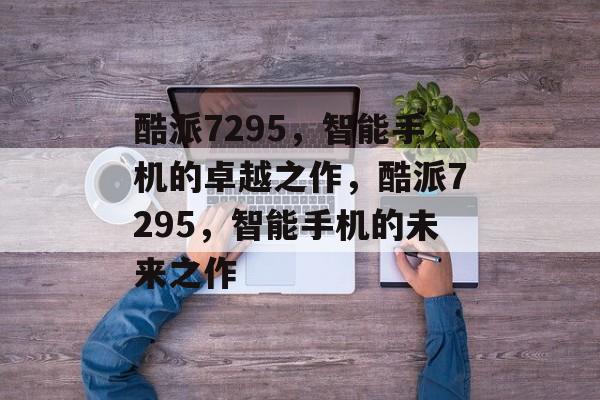 酷派7295，智能手机的卓越之作，酷派7295，智能手机的未来之作