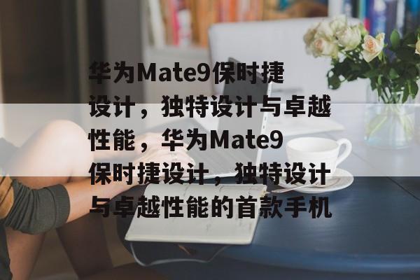 华为Mate9保时捷设计，独特设计与卓越性能，华为Mate9保时捷设计，独特设计与卓越性能的首款手机