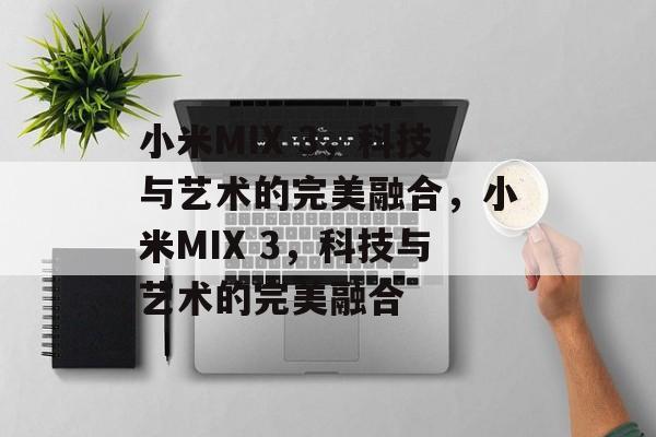 小米MIX 3，科技与艺术的完美融合，小米MIX 3，科技与艺术的完美融合，小米MIX 3，科技与艺术的完美融合之作