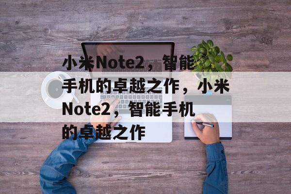 小米Note2，智能手机的卓越之作，小米Note2，智能手机的卓越之作