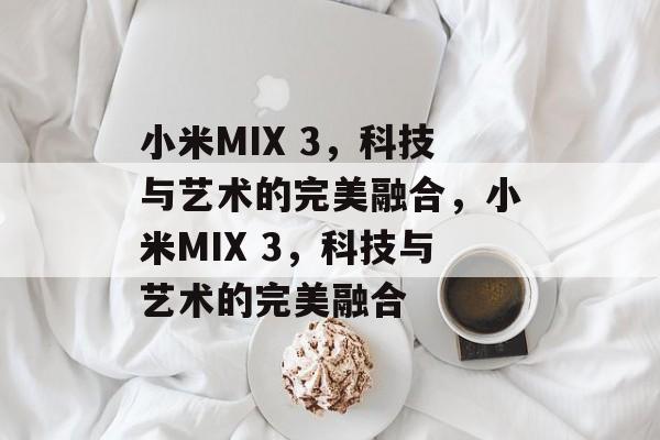 小米MIX 3，科技与艺术的完美融合，小米MIX 3，科技与艺术的完美融合
