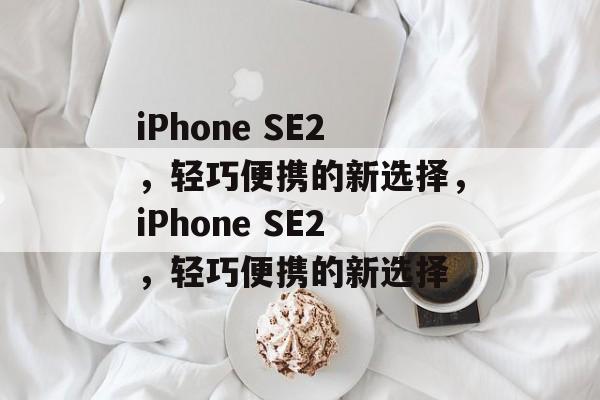 iPhone SE2，轻巧便携的新选择，iPhone SE2，轻巧便携的新选择