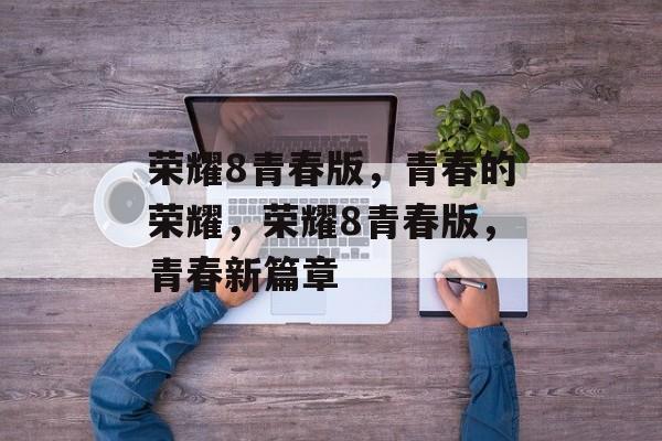 荣耀8青春版，青春的荣耀，荣耀8青春版，青春新篇章