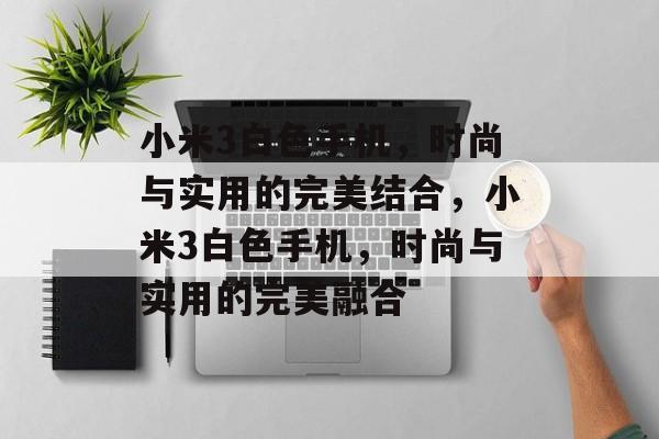 小米3白色手机，时尚与实用的完美结合，小米3白色手机，时尚与实用的完美融合，小米3白色手机，时尚与实用的完美融合