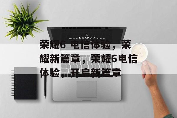 荣耀6 电信体验，荣耀新篇章，荣耀6电信体验，开启新篇章，荣耀6电信体验，开启新篇章