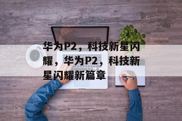 华为P2，科技新星闪耀，华为P2，科技新星闪耀新篇章