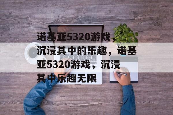 诺基亚5320游戏，沉浸其中的乐趣，诺基亚5320游戏，沉浸其中乐趣无限，诺基亚5320游戏，畅享无限乐趣