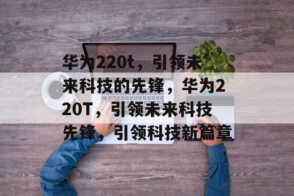 华为220t，引领未来科技的先锋，华为220T，引领未来科技先锋，引领科技新篇章