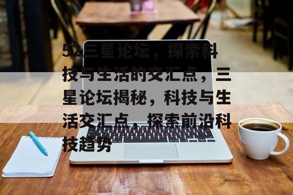 52三星论坛，探索科技与生活的交汇点，三星论坛揭秘，科技与生活交汇点，探索前沿科技趋势