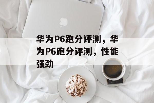 华为P6跑分评测，华为P6跑分评测，性能强劲，华为P6跑分评测，性能强劲