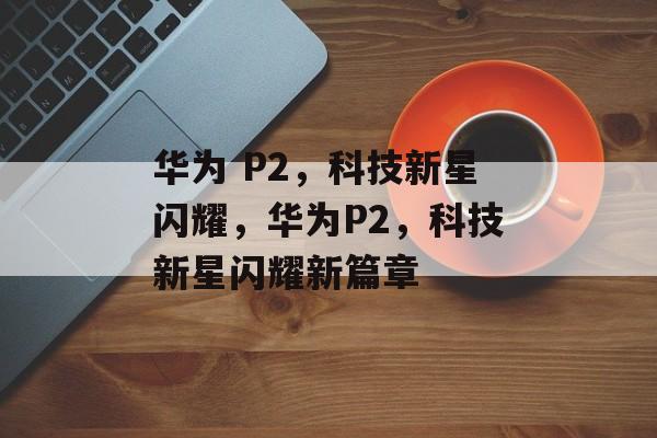华为 P2，科技新星闪耀，华为P2，科技新星闪耀新篇章