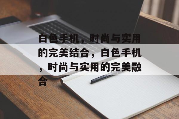 白色手机，时尚与实用的完美结合，白色手机，时尚与实用的完美融合