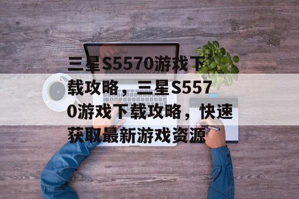 三星S5570游戏下载攻略，三星S5570游戏下载攻略，快速获取最新游戏资源，三星S5570游戏下载攻略，快速获取最新游戏资源指南