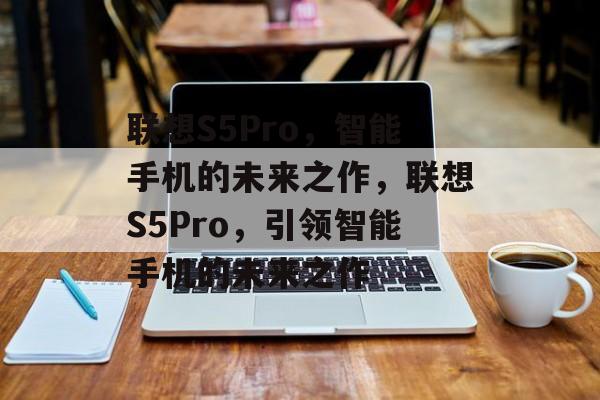 联想S5Pro，智能手机的未来之作，联想S5Pro，引领智能手机的未来之作