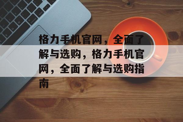 格力手机官网，全面了解与选购，格力手机官网，全面了解与选购指南，格力手机官网选购指南