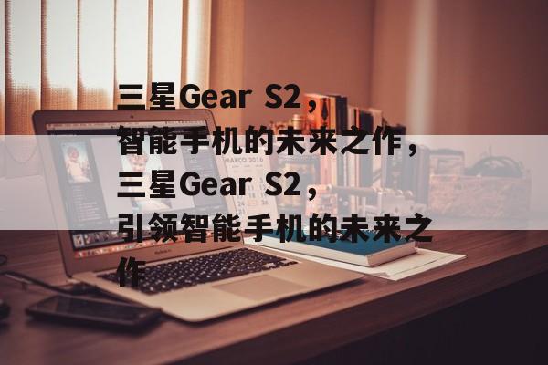 三星Gear S2，智能手机的未来之作，三星Gear S2，引领智能手机的未来之作