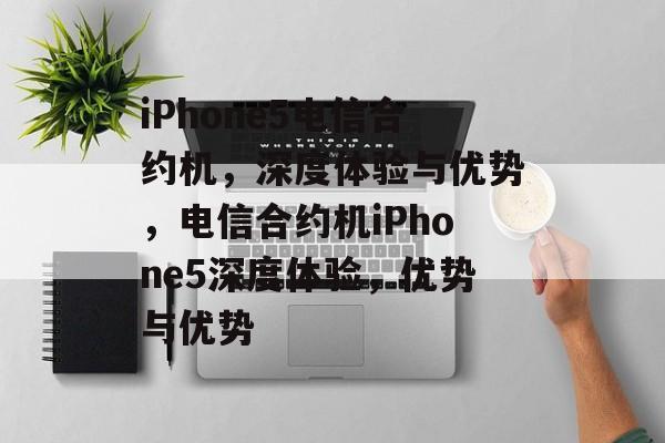 iPhone5电信合约机，深度体验与优势，电信合约机iPhone5深度体验，优势与优势，电信合约机iPhone5深度体验，优势与优势