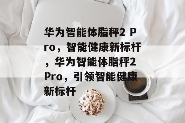 华为智能体脂秤2 Pro，智能健康新标杆，华为智能体脂秤2 Pro，引领智能健康新标杆