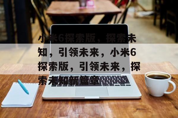 小米6探索版，探索未知，引领未来，小米6探索版，引领未来，探索未知新篇章