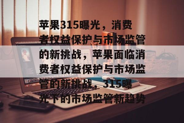苹果315曝光，消费者权益保护与市场监管的新挑战，苹果面临消费者权益保护与市场监管的新挑战，315曝光下的市场监管新趋势