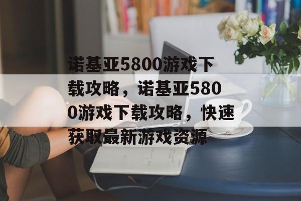 诺基亚5800游戏下载攻略，诺基亚5800游戏下载攻略，快速获取最新游戏资源