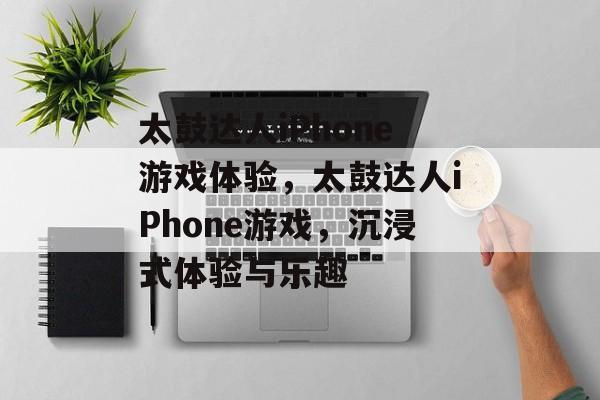 太鼓达人iPhone游戏体验，太鼓达人iPhone游戏，沉浸式体验与乐趣，太鼓达人iPhone游戏，沉浸式体验与乐趣