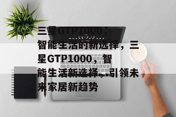 三星GTP1000，智能生活的新选择，三星GTP1000，智能生活新选择，引领未来家居新趋势