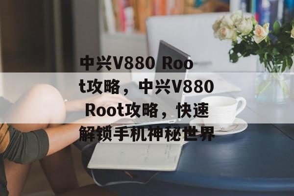 中兴V880 Root攻略，中兴V880 Root攻略，快速解锁手机神秘世界，中兴V880 Root攻略，解锁手机神秘世界，快速上手Root操作