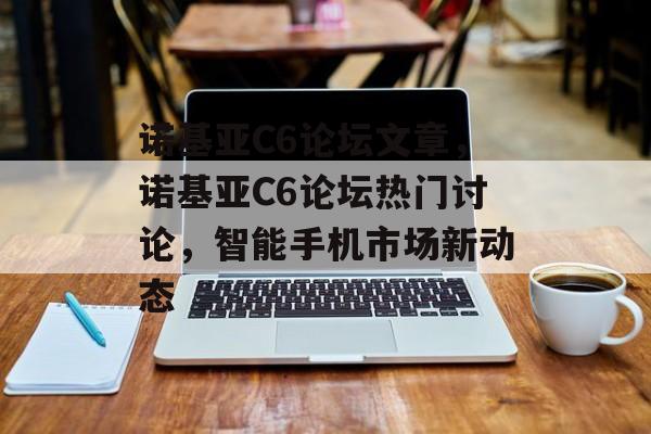 诺基亚C6论坛文章，诺基亚C6论坛热门讨论，智能手机市场新动态，诺基亚C6论坛热门讨论，智能手机市场新动态