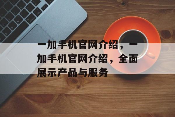 一加手机官网介绍，一加手机官网介绍，全面展示产品与服务