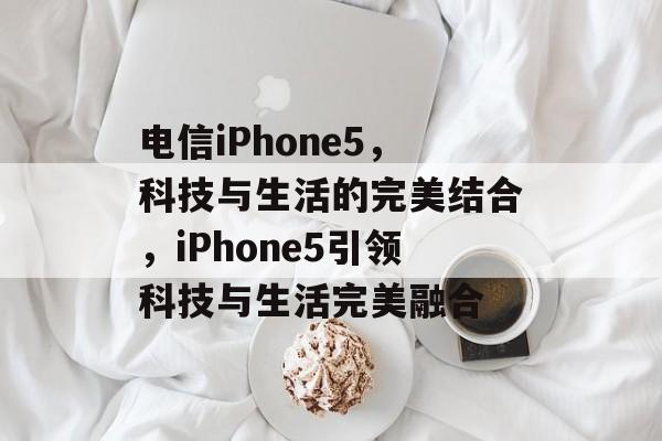电信iPhone5，科技与生活的完美结合，iPhone5引领科技与生活完美融合