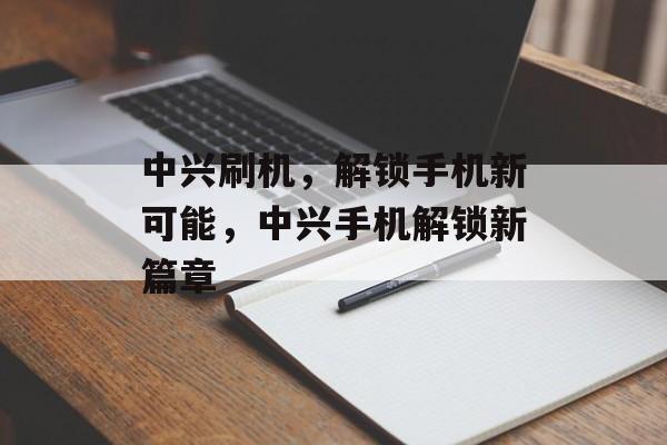 中兴刷机，解锁手机新可能，中兴手机解锁新篇章，中兴手机解锁新篇章，刷机解锁手机新可能