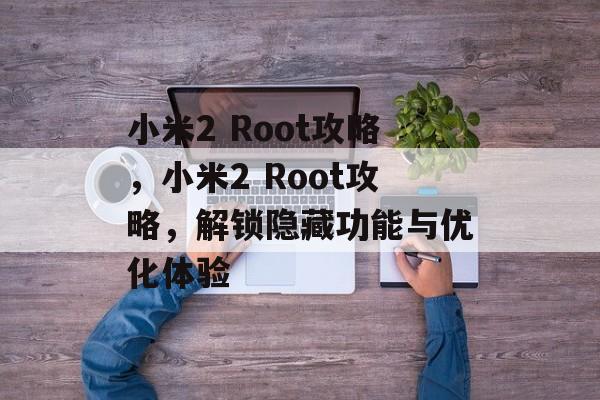 小米2 Root攻略，小米2 Root攻略，解锁隐藏功能与优化体验，小米2 Root攻略，解锁隐藏功能与优化体验