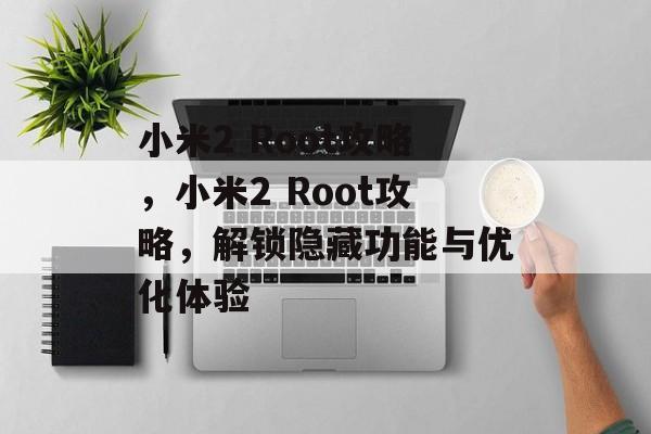 小米2 Root攻略，小米2 Root攻略，解锁隐藏功能与优化体验，小米2 Root攻略，解锁隐藏功能与优化体验