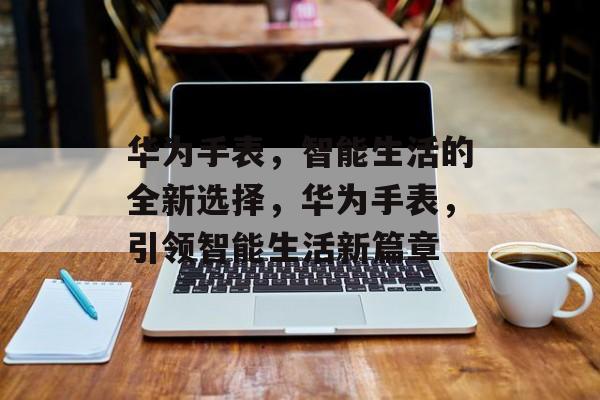 华为手表，智能生活的全新选择，华为手表，引领智能生活新篇章