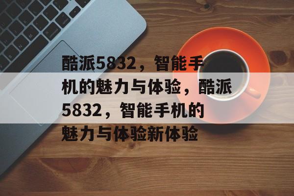 酷派5832，智能手机的魅力与体验，酷派5832，智能手机的魅力与体验新体验