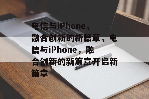 电信与iPhone，融合创新的新篇章，电信与iPhone，融合创新的新篇章开启新篇章