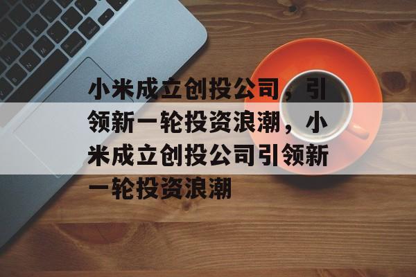 小米成立创投公司，引领新一轮投资浪潮，小米成立创投公司引领新一轮投资浪潮，小米成立创投公司，引领新一轮科技投资新篇章