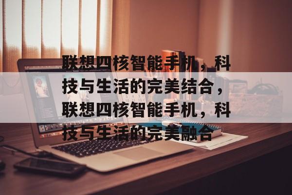 联想四核智能手机，科技与生活的完美结合，联想四核智能手机，科技与生活的完美融合