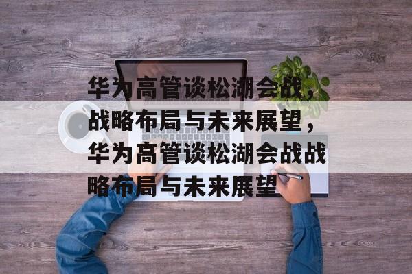 华为高管谈松湖会战，战略布局与未来展望，华为高管谈松湖会战战略布局与未来展望，华为高管谈松湖会战战略布局与未来展望，战略布局与市场前景