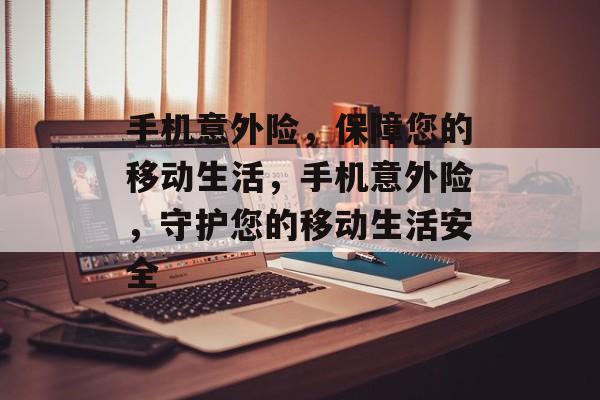 手机意外险，保障您的移动生活，手机意外险，守护您的移动生活安全，手机意外险，守护您的移动安全，保障无忧